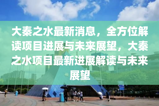 大秦之水最新消息，全方位解读项目进展与未来展望，大秦之水项目最新进展解读与未来展望