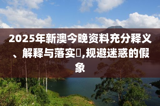 2025年新澳今晚资料充分释义、解释与落实​,规避迷惑的假象