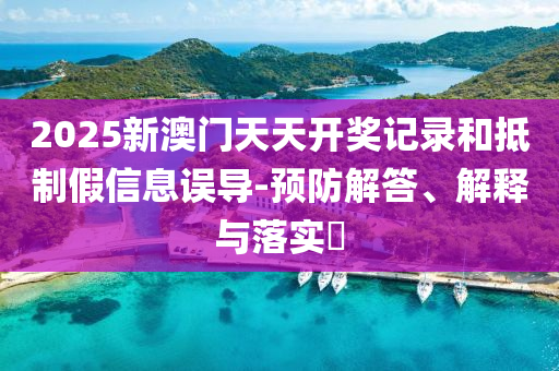 2025新澳门天天开奖记录和抵制假信息误导-预防解答、解释与落实​