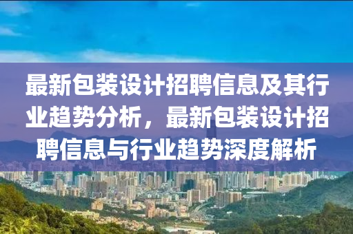 最新包装设计招聘信息及其行业趋势分析，最新包装设计招聘信息与行业趋势深度解析