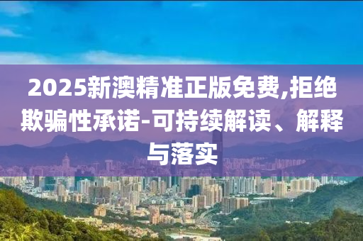 2025新澳精准正版免费,拒绝欺骗性承诺-可持续解读、解释与落实