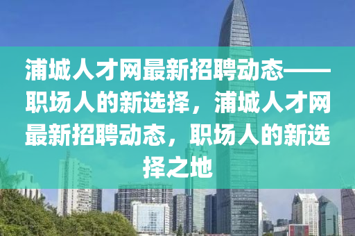 浦城人才网最新招聘动态——职场人的新选择，浦城人才网最新招聘动态，职场人的新选择之地