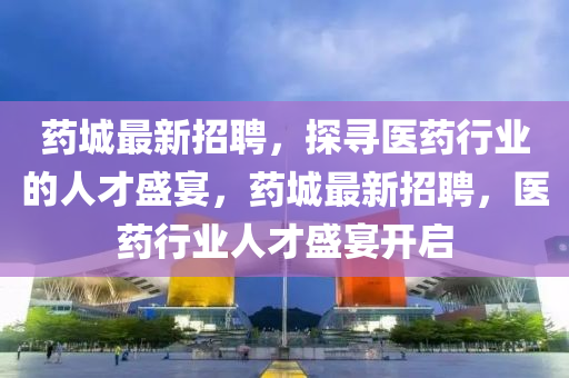 药城最新招聘，探寻医药行业的人才盛宴，药城最新招聘，医药行业人才盛宴开启