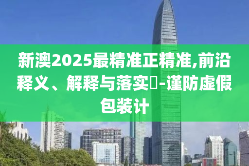 新澳2025最精准正精准,前沿释义、解释与落实​-谨防虚假包装计