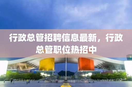 行政总管招聘信息最新，行政总管职位热招中