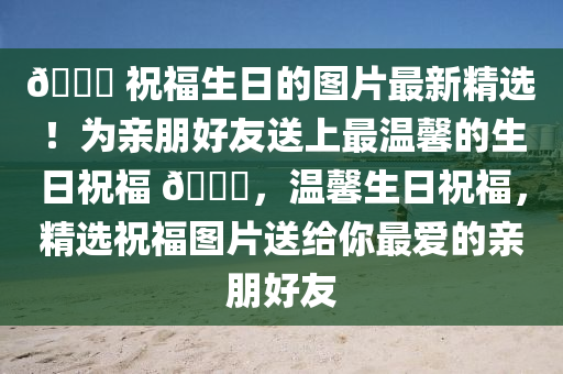 🎉 祝福生日的图片最新精选！为亲朋好友送上最温馨的生日祝福 🎂，温馨生日祝福，精选祝福图片送给你最爱的亲朋好友