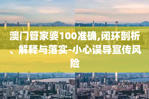 澳门管家婆100准确,闭环剖析、解释与落实-小心误导宣传风险