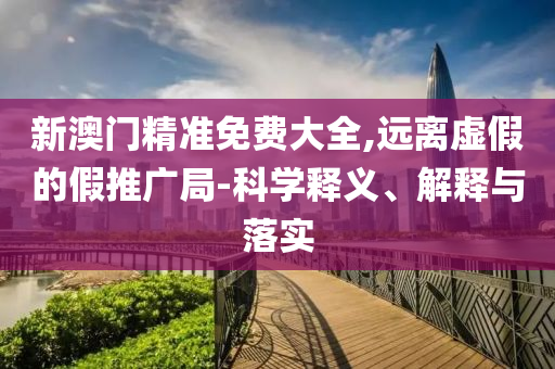 新澳门精准免费大全,远离虚假的假推广局-科学释义、解释与落实