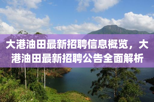 大港油田最新招聘信息概览，大港油田最新招聘公告全面解析