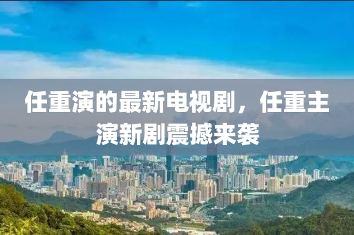 任重演的最新电视剧，任重主演新剧震撼来袭