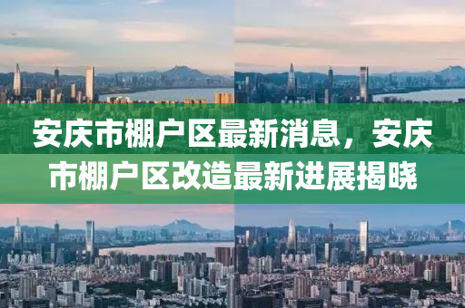 安庆市棚户区最新消息，安庆市棚户区改造最新进展揭晓
