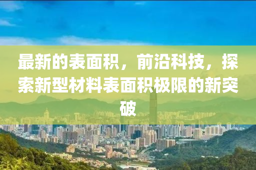 最新的表面积，前沿科技，探索新型材料表面积极限的新突破