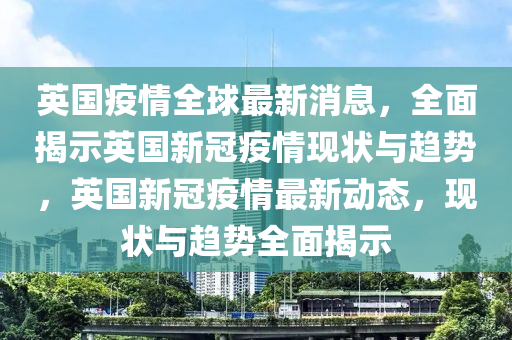 英国疫情全球最新消息，全面揭示英国新冠疫情现状与趋势，英国新冠疫情最新动态，现状与趋势全面揭示
