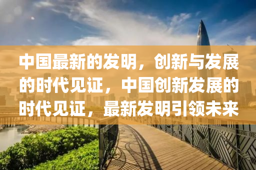 中国最新的发明，创新与发展的时代见证，中国创新发展的时代见证，最新发明引领未来