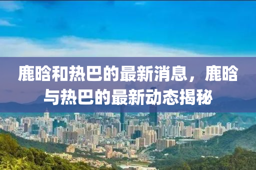 鹿晗和热巴的最新消息，鹿晗与热巴的最新动态揭秘
