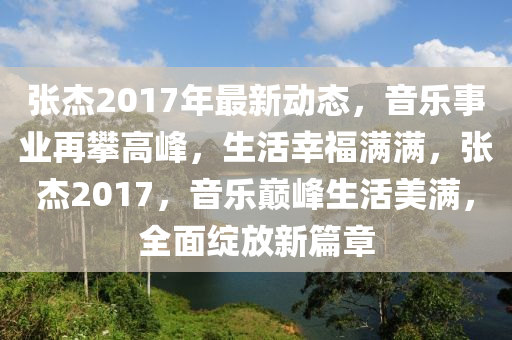 张杰2017年最新动态，音乐事业再攀高峰，生活幸福满满，张杰2017，音乐巅峰生活美满，全面绽放新篇章