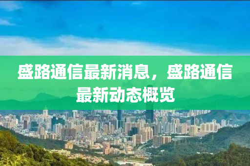 盛路通信最新消息，盛路通信最新动态概览