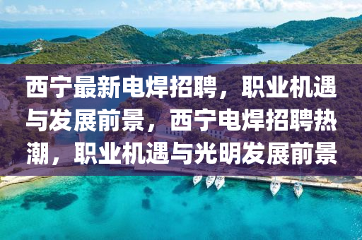 西宁最新电焊招聘，职业机遇与发展前景，西宁电焊招聘热潮，职业机遇与光明发展前景