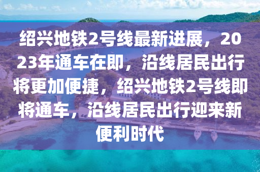 绍兴地铁2号线最新进展，2023年通车在即，沿线居民出行将更加便捷，绍兴地铁2号线即将通车，沿线居民出行迎来新便利时代