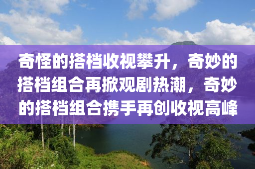 奇怪的搭档收视攀升，奇妙的搭档组合再掀观剧热潮，奇妙的搭档组合携手再创收视高峰