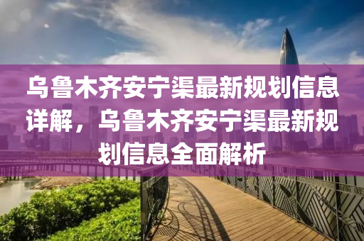 乌鲁木齐安宁渠最新规划信息详解，乌鲁木齐安宁渠最新规划信息全面解析