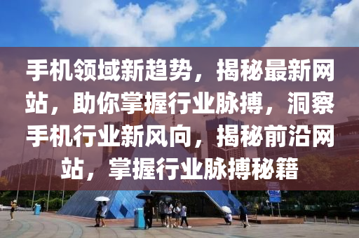 手机领域新趋势，揭秘最新网站，助你掌握行业脉搏，洞察手机行业新风向，揭秘前沿网站，掌握行业脉搏秘籍