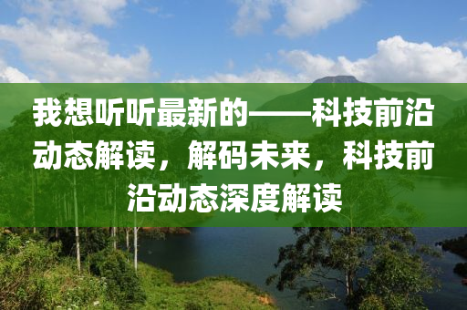 我想听听最新的——科技前沿动态解读，解码未来，科技前沿动态深度解读
