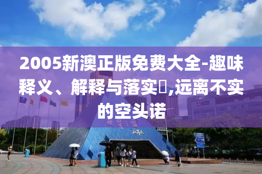 2005新澳正版免费大全-趣味释义、解释与落实​,远离不实的空头诺