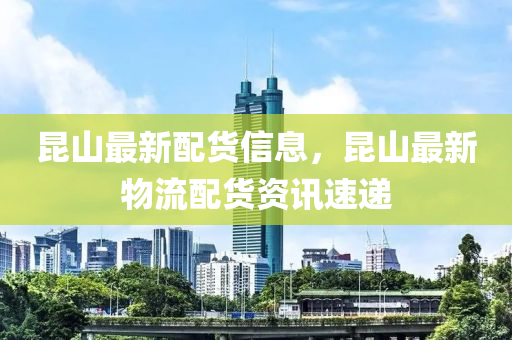 昆山最新配货信息，昆山最新物流配货资讯速递