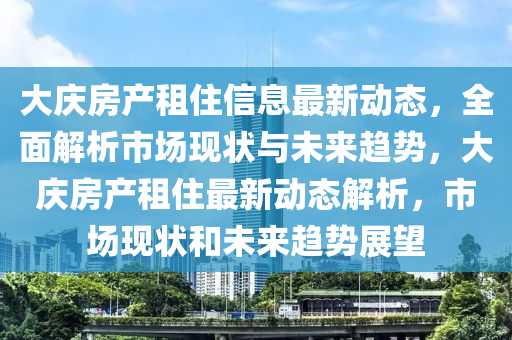 大庆房产租住信息最新动态，全面解析市场现状与未来趋势，大庆房产租住最新动态解析，市场现状和未来趋势展望