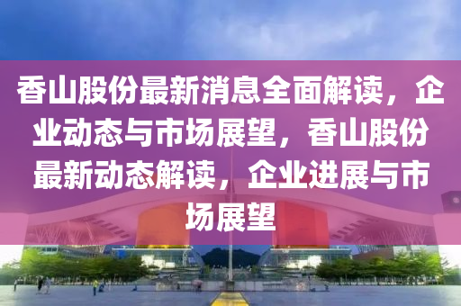 香山股份最新消息全面解读，企业动态与市场展望，香山股份最新动态解读，企业进展与市场展望