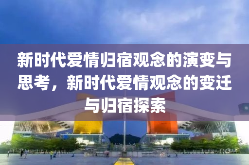 新时代爱情归宿观念的演变与思考，新时代爱情观念的变迁与归宿探索