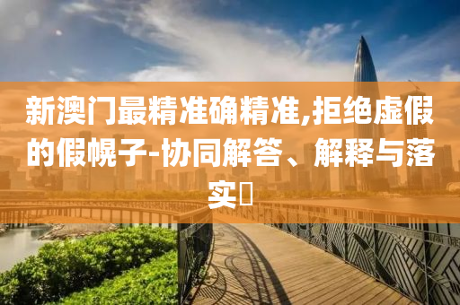 新澳门最精准确精准,拒绝虚假的假幌子-协同解答、解释与落实​
