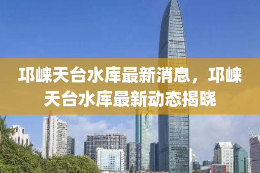 邛崃天台水库最新消息，邛崃天台水库最新动态揭晓