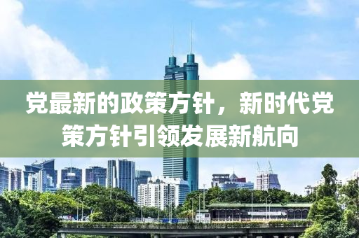 党最新的政策方针，新时代党策方针引领发展新航向