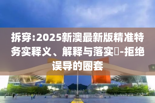 拆穿:2025新澳最新版精准特务实释义、解释与落实​-拒绝误导的圈套