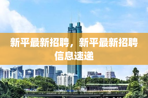 新平最新招聘，新平最新招聘信息速递