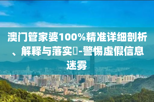 澳门管家婆100%精准详细剖析、解释与落实​-警惕虚假信息迷雾
