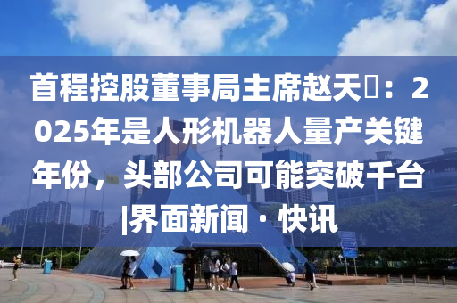 首程控股董事局主席赵天旸：2025年是人形机器人量产关键年份，头部公司可能突破千台|界面新闻 · 快讯