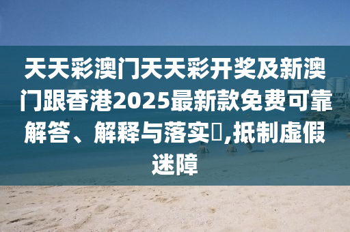 天天彩澳门天天彩开奖及新澳门跟香港2025最新款免费可靠解答、解释与落实​,抵制虚假迷障