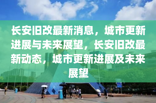 长安旧改最新消息，城市更新进展与未来展望，长安旧改最新动态，城市更新进展及未来展望