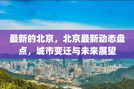 最新的北京，北京最新动态盘点，城市变迁与未来展望