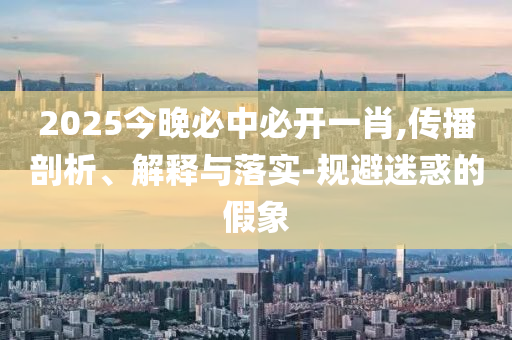 2025今晚必中必开一肖,传播剖析、解释与落实-规避迷惑的假象