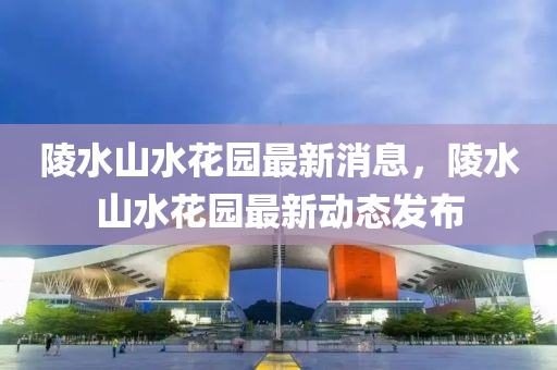 陵水山水花园最新消息，陵水山水花园最新动态发布
