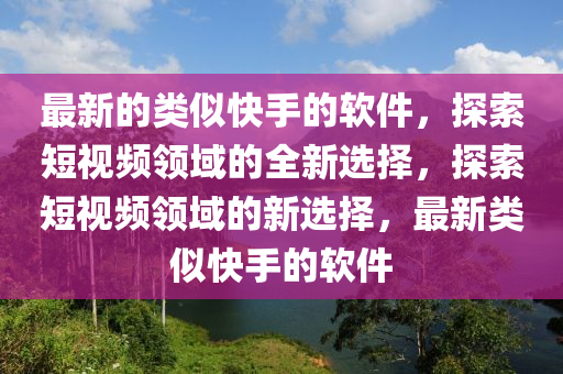 最新的类似快手的软件，探索短视频领域的全新选择，探索短视频领域的新选择，最新类似快手的软件