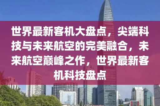 世界最新客机大盘点，尖端科技与未来航空的完美融合，未来航空巅峰之作，世界最新客机科技盘点