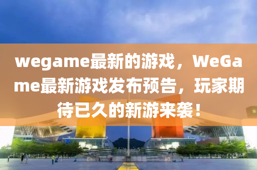 wegame最新的游戏，WeGame最新游戏发布预告，玩家期待已久的新游来袭！