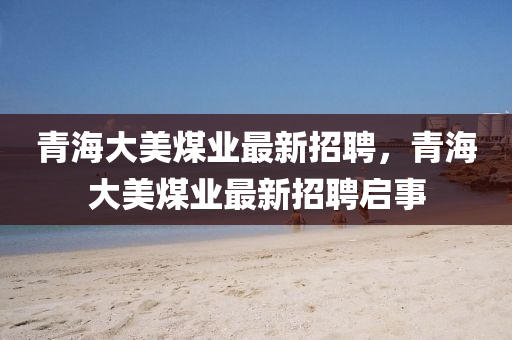青海大美煤业最新招聘，青海大美煤业最新招聘启事