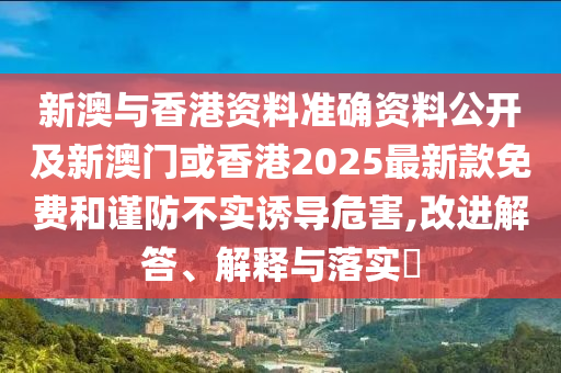 新澳与香港资料准确资料公开及新澳门或香港2025最新款免费和谨防不实诱导危害,改进解答、解释与落实​