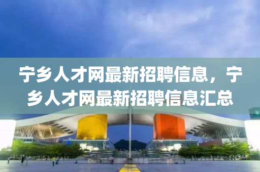 宁乡人才网最新招聘信息，宁乡人才网最新招聘信息汇总